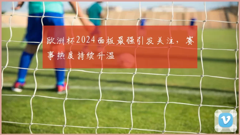 欧洲杯2024面板最强引发关注,赛事热度持续升温