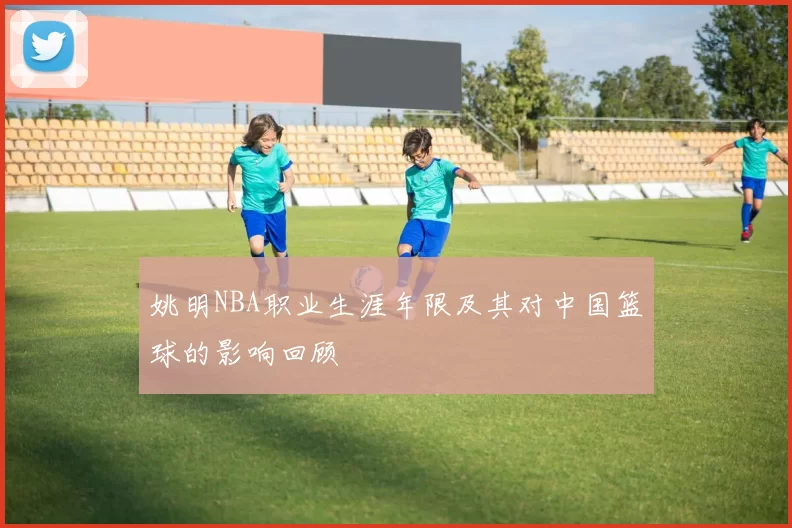 姚明NBA职业生涯年限及其对中国篮球的影响回顾