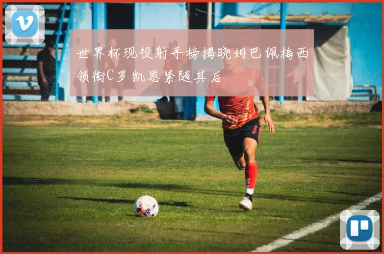 世界杯现役射手榜揭晓姆巴佩梅西领衔C罗凯恩紧随其后