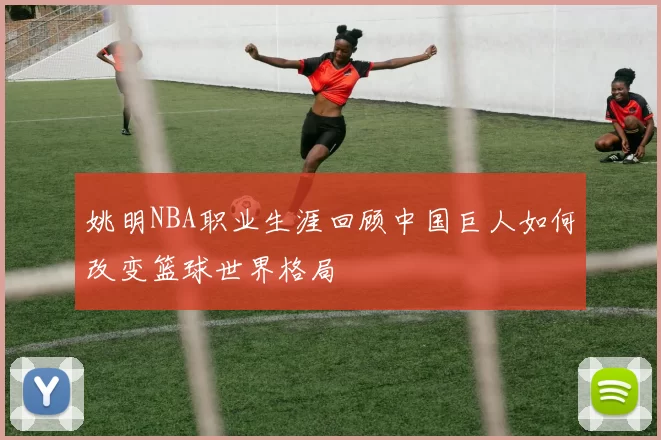 姚明NBA职业生涯回顾中国巨人如何改变篮球世界格局