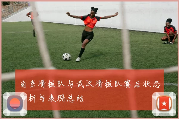 南京滑板队与武汉滑板队赛后状态分析与表现总结