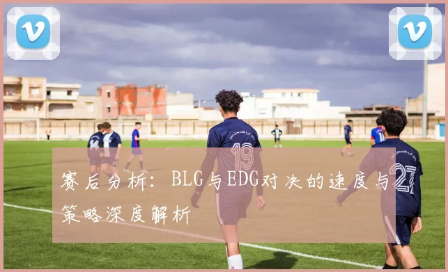 赛后分析：BLG与EDG对决的速度与策略深度解析
