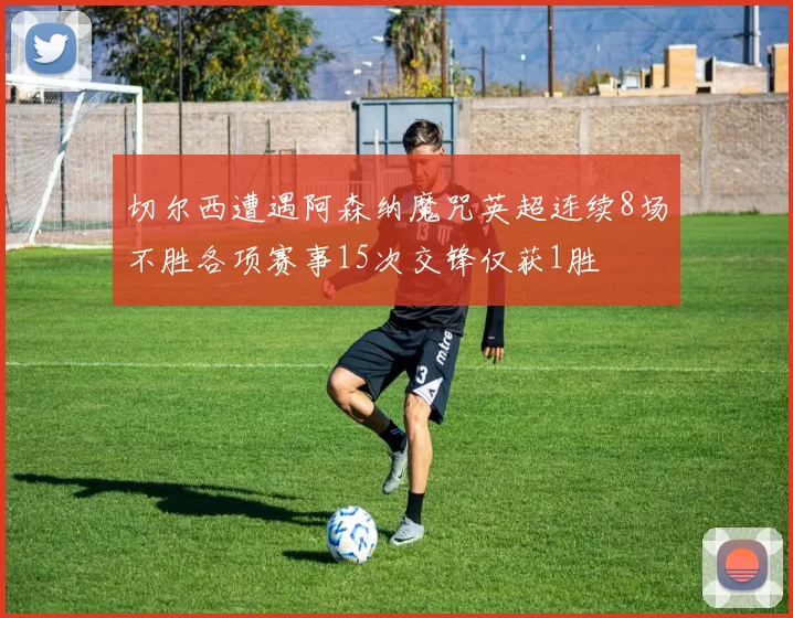 切尔西遭遇阿森纳魔咒英超连续8场不胜各项赛事15次交锋仅获1胜