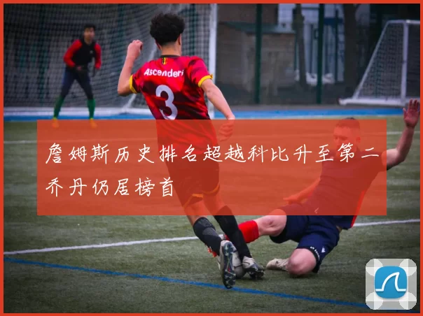 詹姆斯历史排名超越科比升至第二乔丹仍居榜首