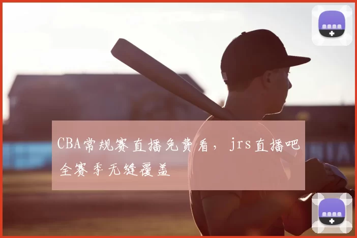 CBA常规赛直播免费看，jrs直播吧全赛季无缝覆盖