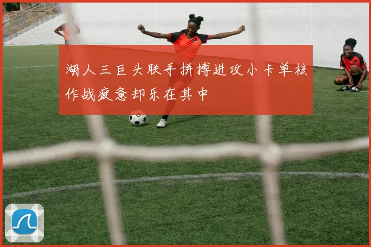 湖人三巨头联手拼搏进攻小卡单核作战疲惫却乐在其中