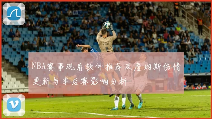 NBA赛事观看软件推荐及詹姆斯伤情更新与季后赛影响分析