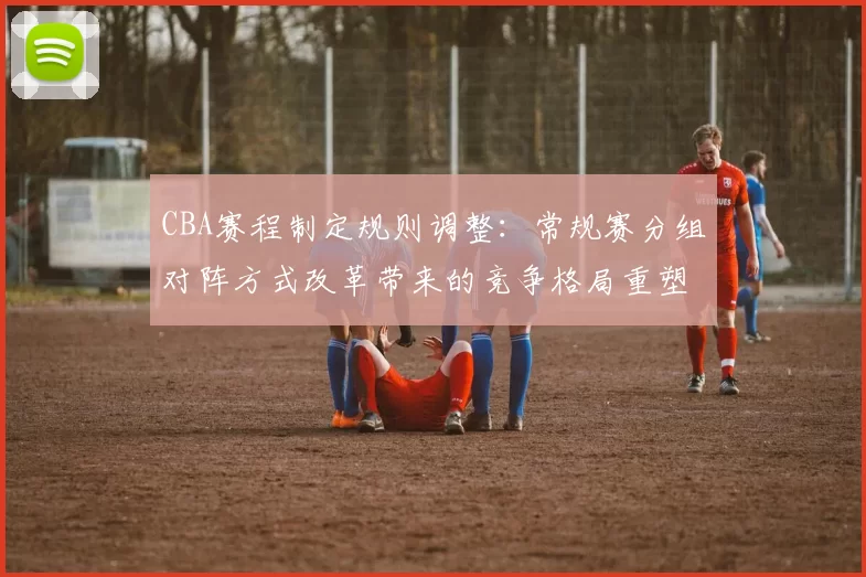 CBA赛程制定规则调整：常规赛分组对阵方式改革带来的竞争格局重塑