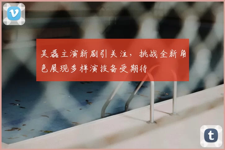 吴磊主演新剧引关注，挑战全新角色展现多样演技备受期待