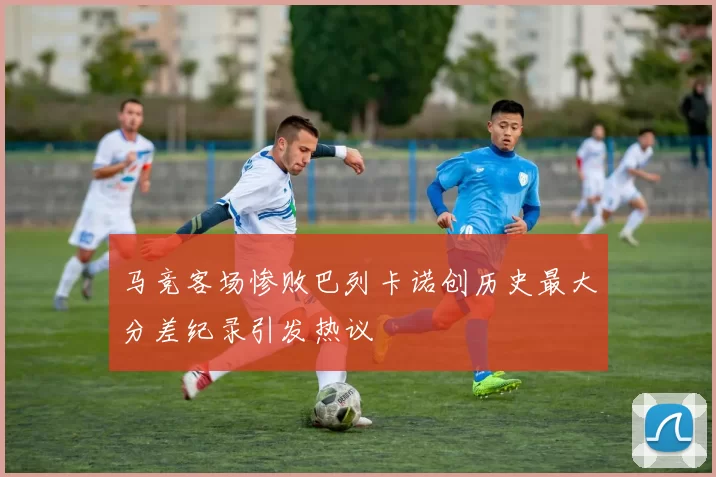 马竞客场惨败巴列卡诺创历史最大分差纪录引发热议