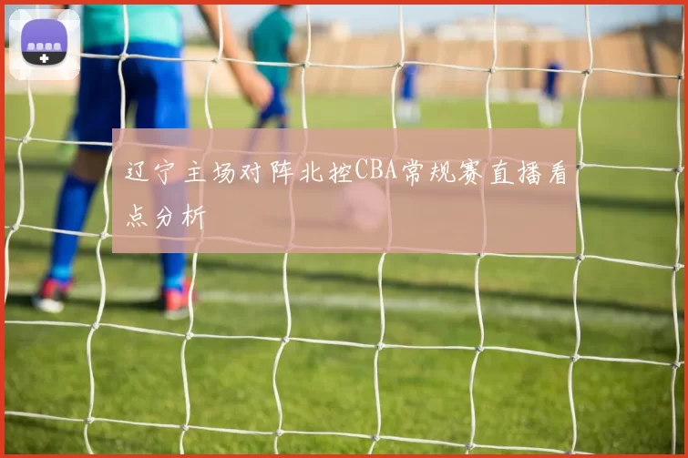辽宁主场对阵北控CBA常规赛直播看点分析