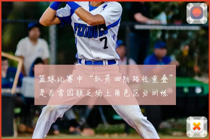 篮球比赛中“队员回防路径重叠”是否常因缺乏场上角色区分训练