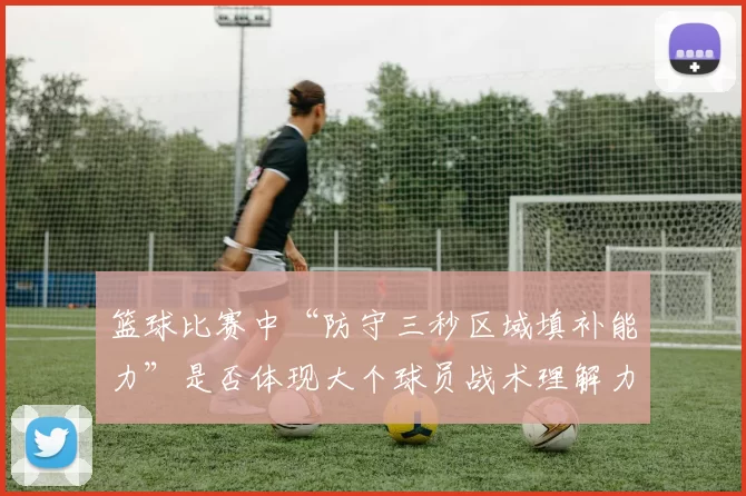 篮球比赛中“防守三秒区域填补能力”是否体现大个球员战术理解力