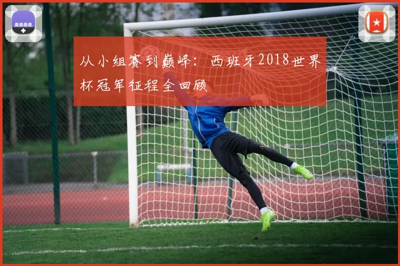 从小组赛到巅峰：西班牙2018世界杯冠军征程全回顾