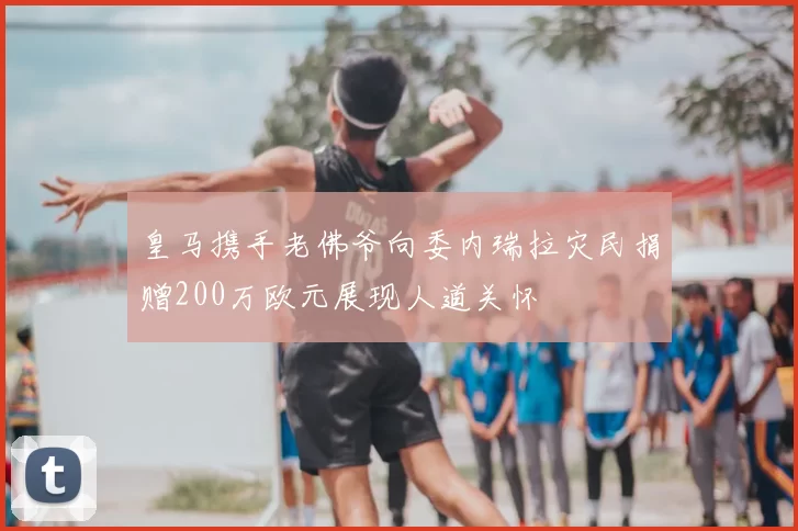 皇马携手老佛爷向委内瑞拉灾民捐赠200万欧元展现人道关怀