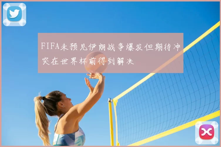 FIFA未预见伊朗战争爆发但期待冲突在世界杯前得到解决