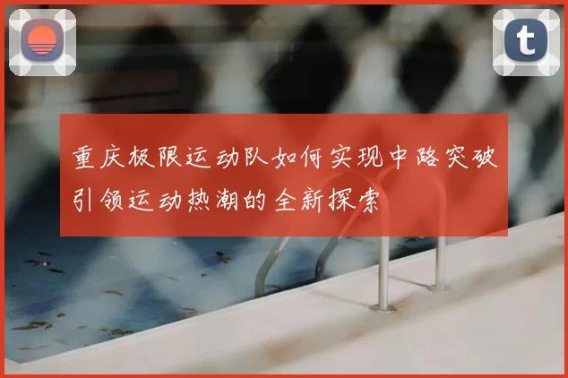 重庆极限运动队如何实现中路突破引领运动热潮的全新探索