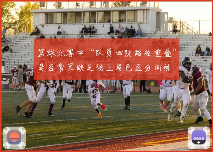 篮球比赛中“队员回防路径重叠”是否常因缺乏场上角色区分训练