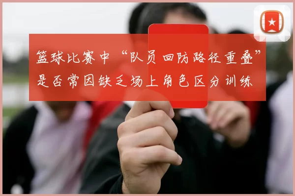 篮球比赛中“队员回防路径重叠”是否常因缺乏场上角色区分训练