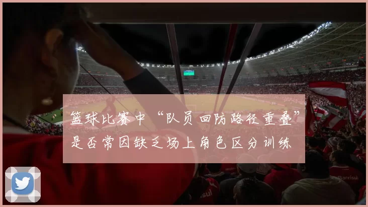 篮球比赛中“队员回防路径重叠”是否常因缺乏场上角色区分训练