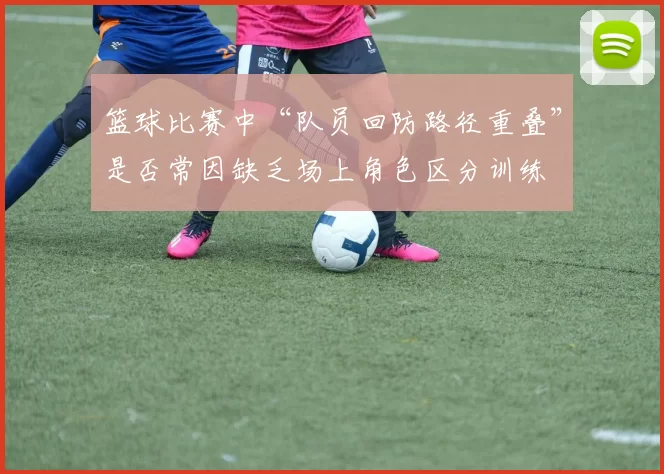 篮球比赛中“队员回防路径重叠”是否常因缺乏场上角色区分训练