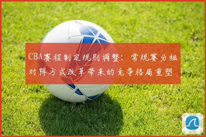 CBA赛程制定规则调整：常规赛分组对阵方式改革带来的竞争格局重塑