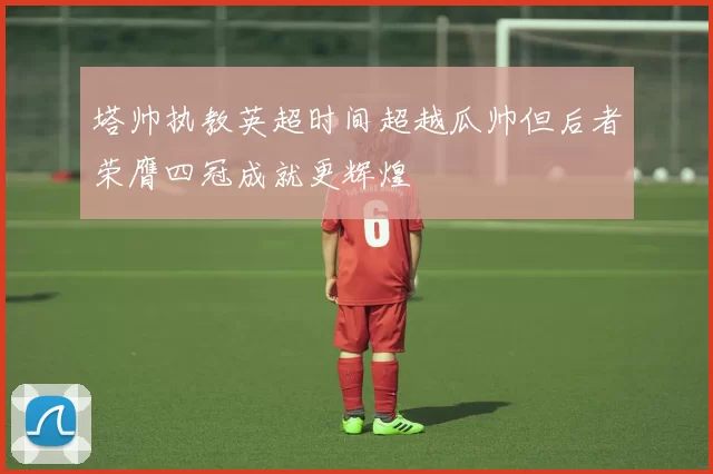 塔帅执教英超时间超越瓜帅但后者荣膺四冠成就更辉煌