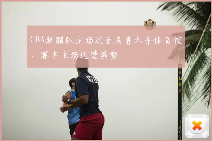 CBA新疆队主场迁至乌鲁木齐体育馆,赛季主场运营调整