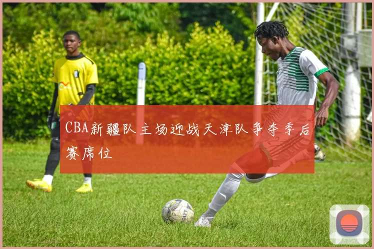 CBA新疆队主场迎战天津队争夺季后赛席位