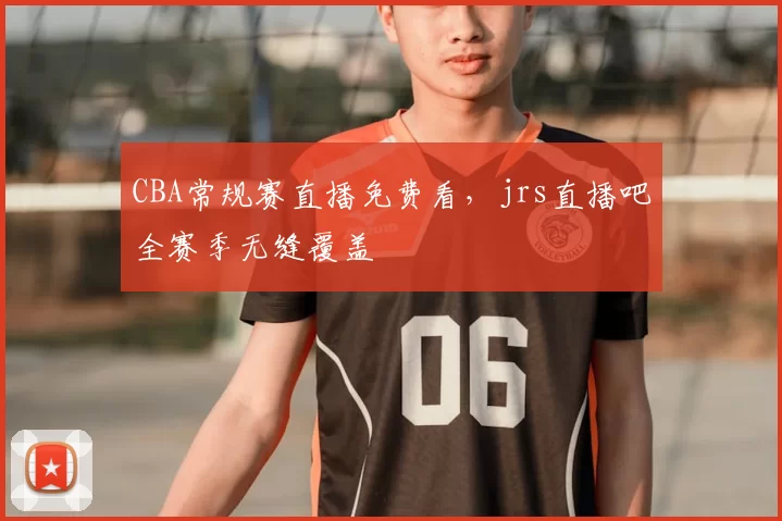 CBA常规赛直播免费看,jrs直播吧全赛季无缝覆盖