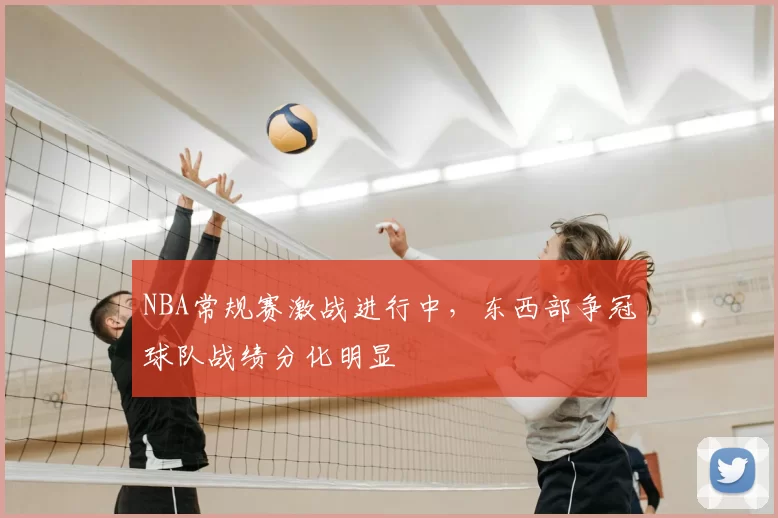 NBA常规赛激战进行中，东西部争冠球队战绩分化明显