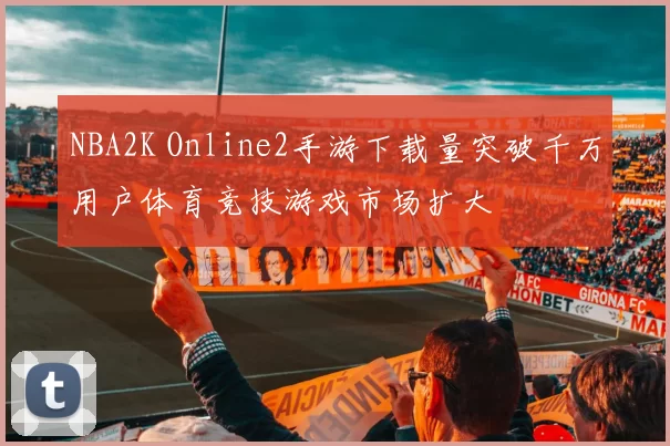 NBA2K Online2手游下载量突破千万用户体育竞技游戏市场扩大