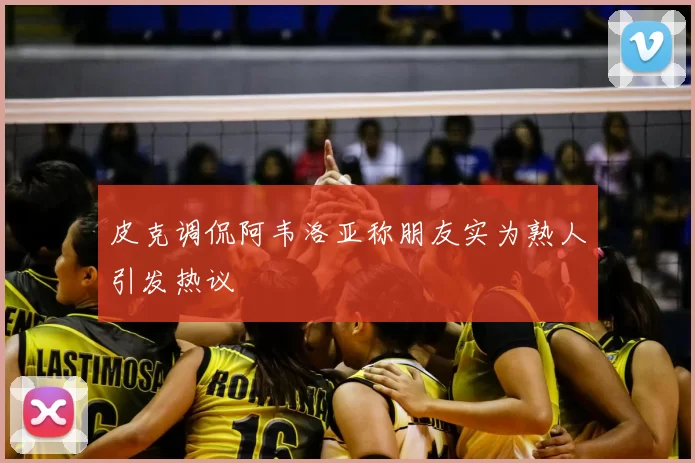 皮克调侃阿韦洛亚称朋友实为熟人引发热议