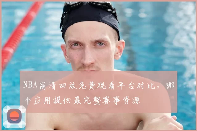 NBA高清回放免费观看平台对比，哪个应用提供最完整赛事资源