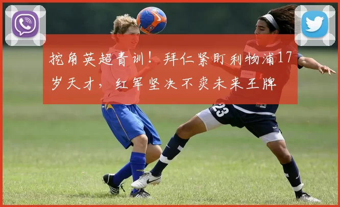 挖角英超青训！拜仁紧盯利物浦17岁天才，红军坚决不卖未来王牌