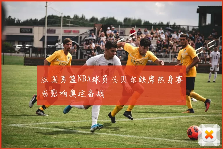 法国男篮NBA球员戈贝尔缺席热身赛或影响奥运备战