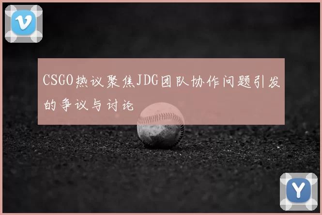 CSGO热议聚焦JDG团队协作问题引发的争议与讨论