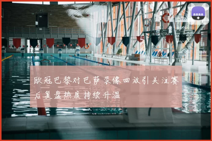 欧冠巴黎对巴萨录像回放引关注赛后复盘热度持续升温