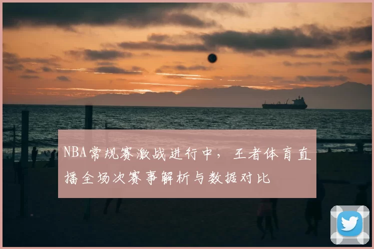 NBA常规赛激战进行中,王者体育直播全场次赛事解析与数据对比