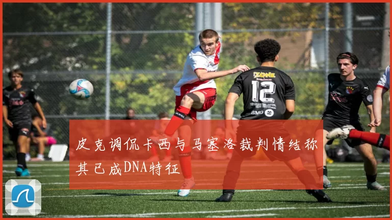 皮克调侃卡西与马塞洛裁判情结称其已成DNA特征