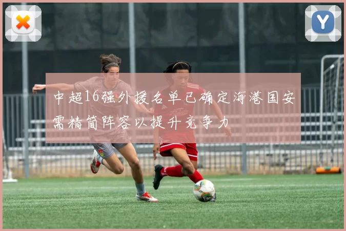 中超16强外援名单已确定海港国安需精简阵容以提升竞争力