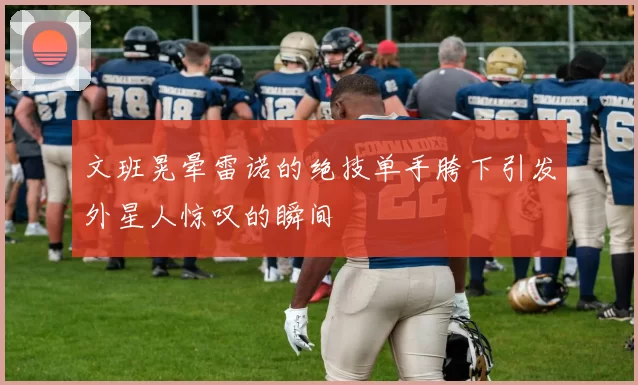 文班晃晕雷诺的绝技单手胯下引发外星人惊叹的瞬间