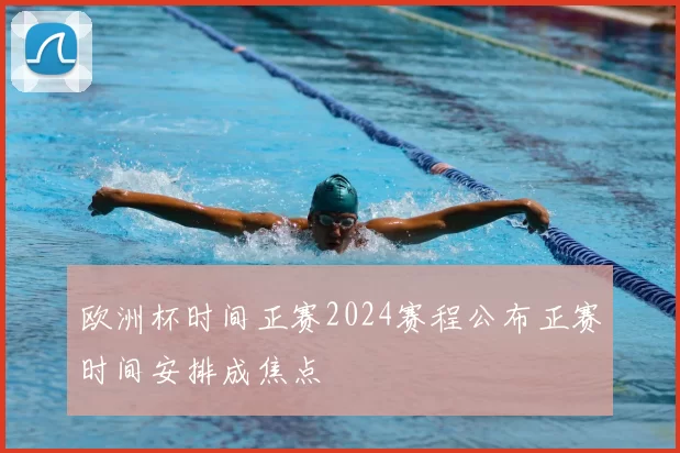 欧洲杯时间正赛2024赛程公布正赛时间安排成焦点