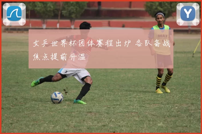 女乒世界杯团体赛程出炉 各队备战焦点提前升温