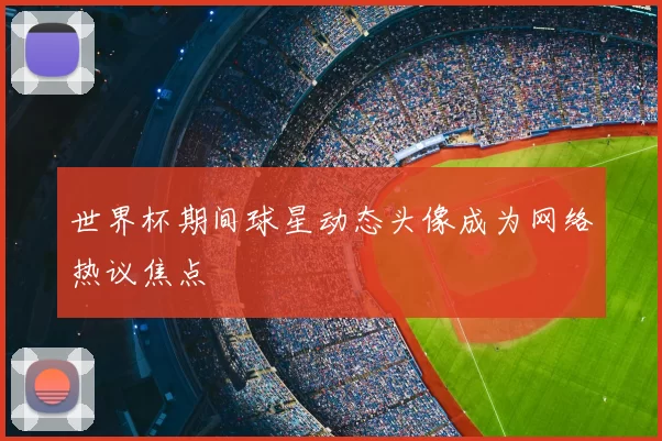 世界杯期间球星动态头像成为网络热议焦点