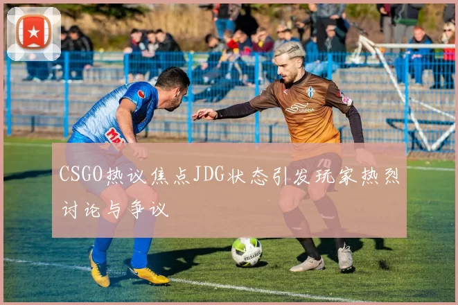 CSGO热议焦点JDG状态引发玩家热烈讨论与争议