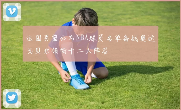 法国男篮公布NBA球员名单备战奥运戈贝尔领衔十二人阵容