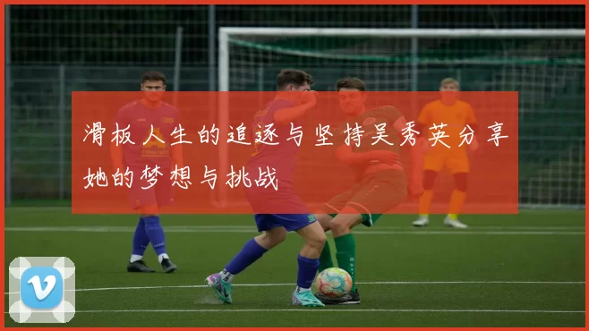 滑板人生的追逐与坚持吴秀英分享她的梦想与挑战