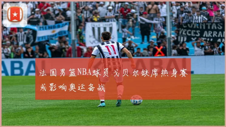 法国男篮NBA球员戈贝尔缺席热身赛或影响奥运备战