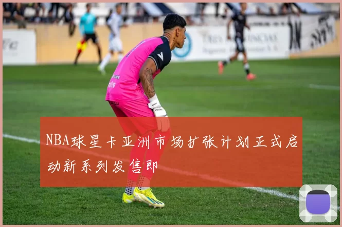 NBA球星卡亚洲市场扩张计划正式启动新系列发售即